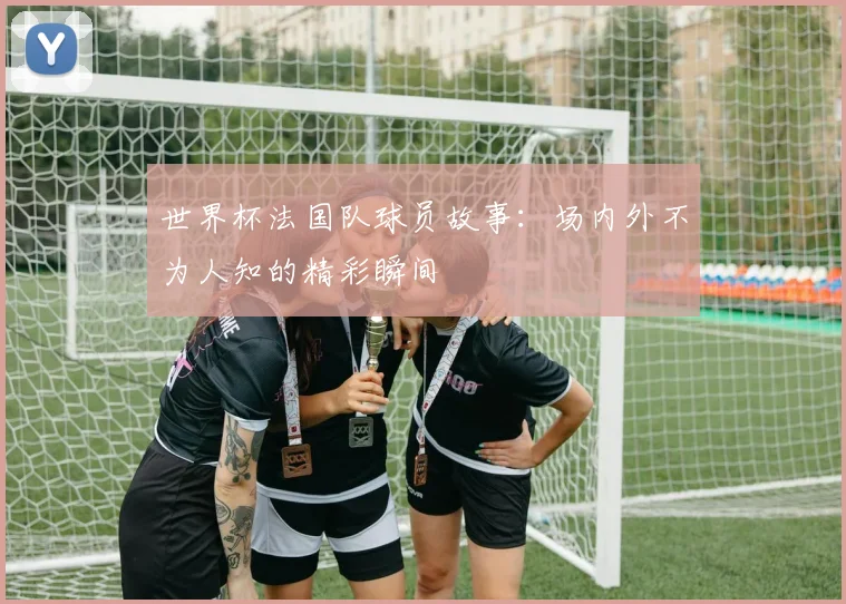 世界杯法国队球员故事：场内外不为人知的精彩瞬间