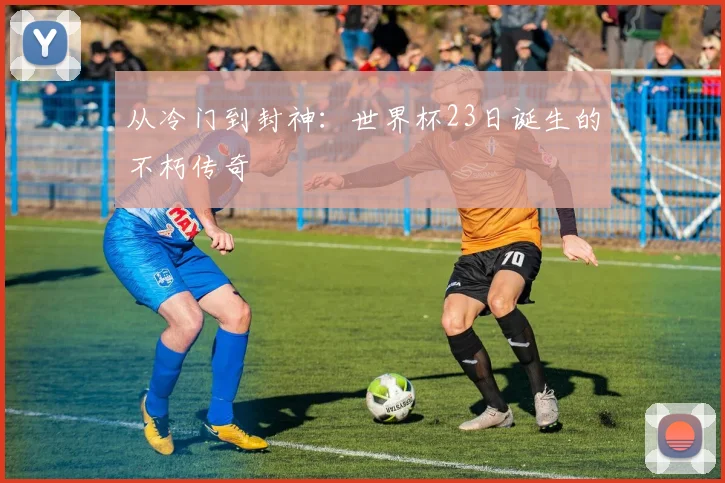 从冷门到封神：世界杯23日诞生的不朽传奇