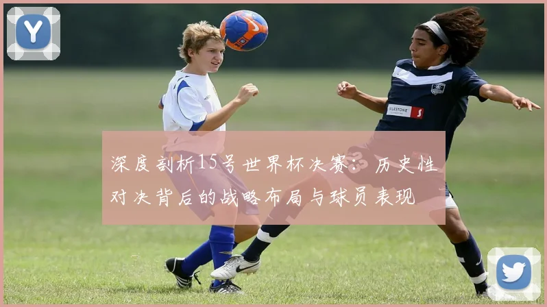 深度剖析15号世界杯决赛：历史性对决背后的战略布局与球员表现